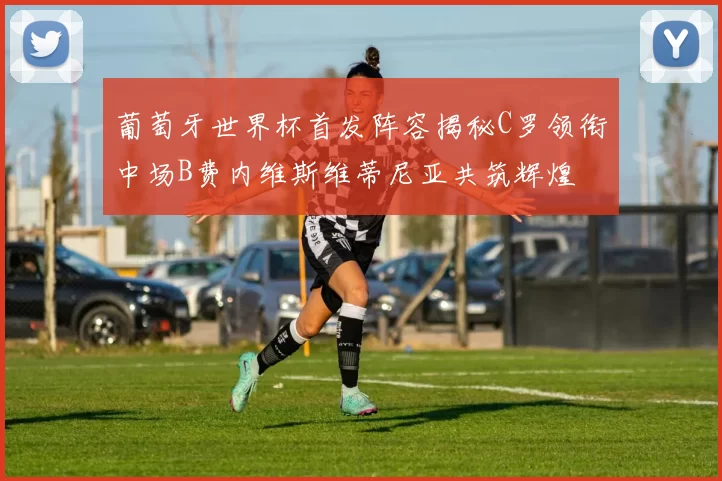 葡萄牙世界杯首发阵容揭秘C罗领衔中场B费内维斯维蒂尼亚共筑辉煌