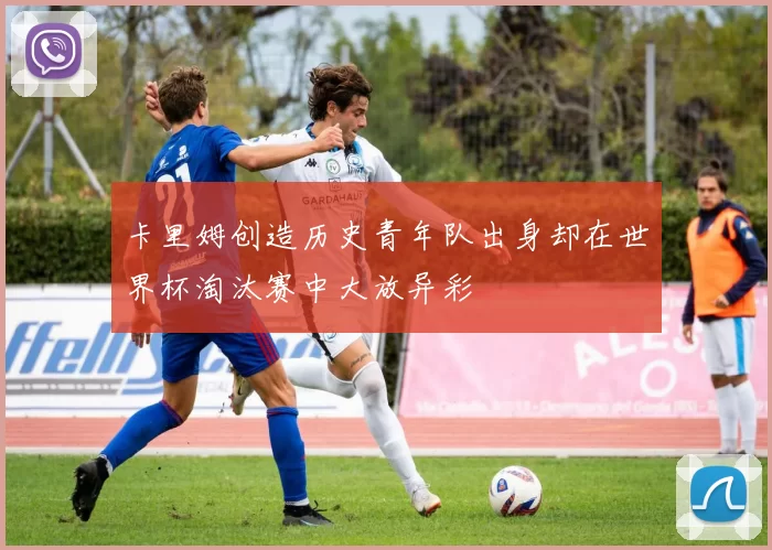 卡里姆创造历史青年队出身却在世界杯淘汰赛中大放异彩