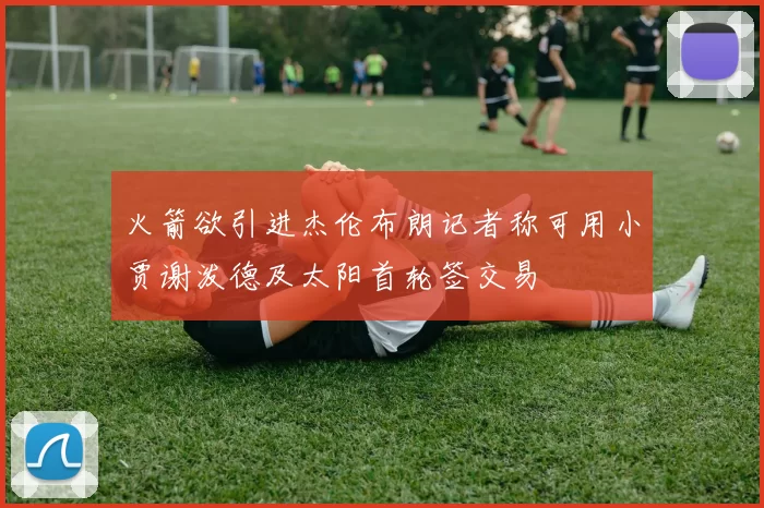火箭欲引进杰伦布朗记者称可用小贾谢泼德及太阳首轮签交易
