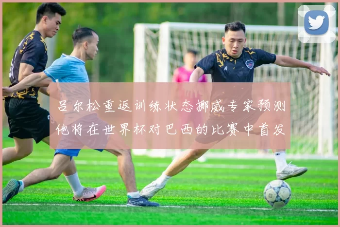 吕尔松重返训练状态挪威专家预测他将在世界杯对巴西的比赛中首发出战