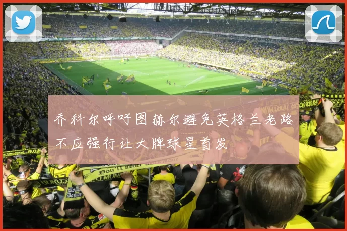 乔科尔呼吁图赫尔避免英格兰老路不应强行让大牌球星首发