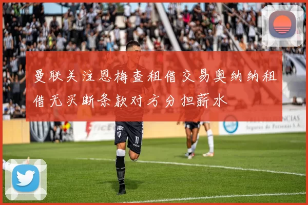 曼联关注恩梅查租借交易奥纳纳租借无买断条款对方分担薪水