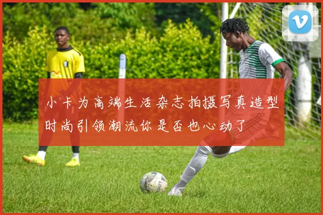 小卡为高端生活杂志拍摄写真造型时尚引领潮流你是否也心动了