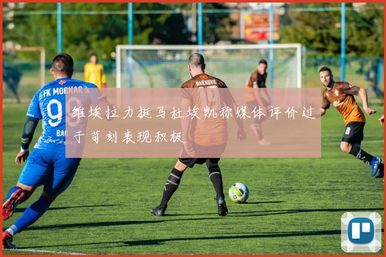 维埃拉力挺马杜埃凯称媒体评价过于苛刻表现积极